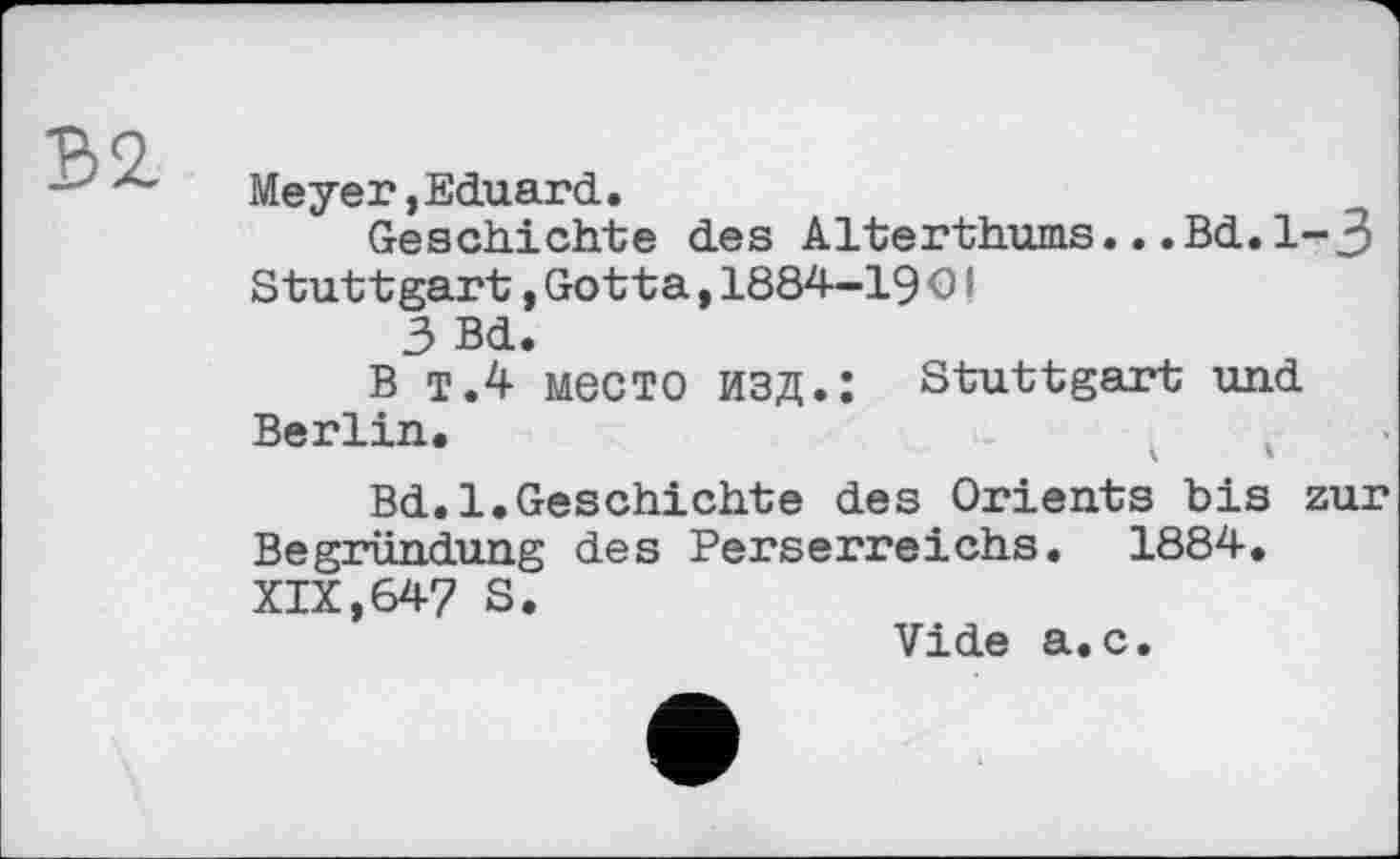 ﻿В2.
Meyer»Eduard.
Geschichte des Alterthums...Bd.l-J Stuttgart,Gotta,1884-19 ОI
3 Bd.
В Т.4 место изд.: Stuttgart und Berlin.
Bd.l.Geschichte des Orients bis zur Begründung des Perserreichs. 1884. XIX,647 S.
Vide a.c.